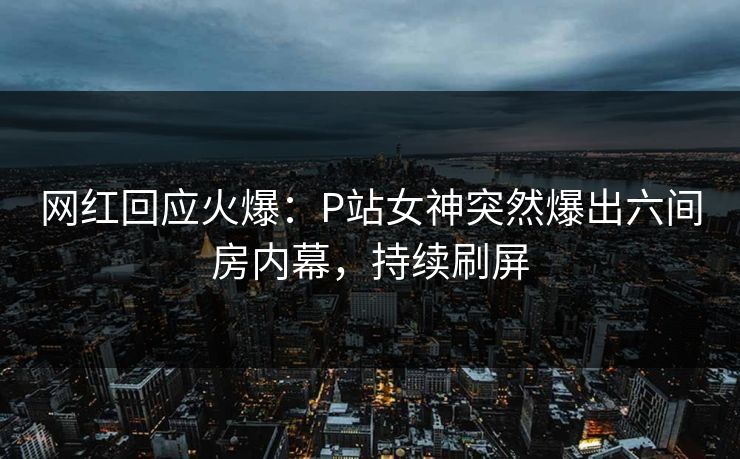 网红回应火爆：P站女神突然爆出六间房内幕，持续刷屏