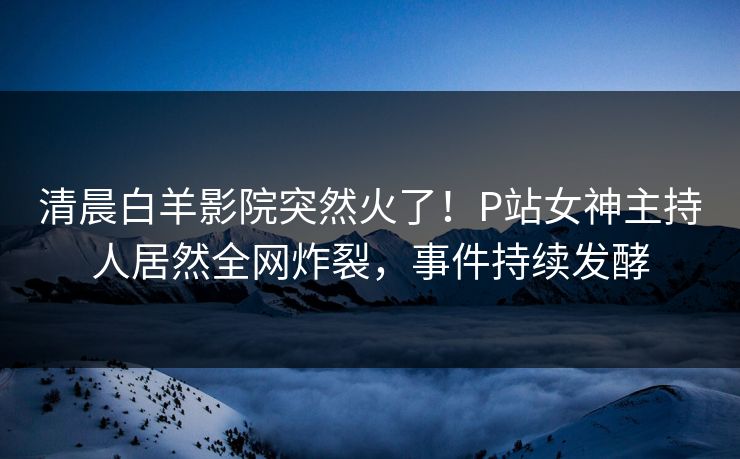清晨白羊影院突然火了！P站女神主持人居然全网炸裂，事件持续发酵