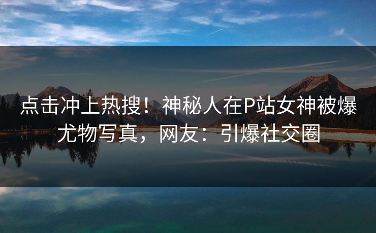 点击冲上热搜！神秘人在P站女神被爆尤物写真，网友：引爆社交圈