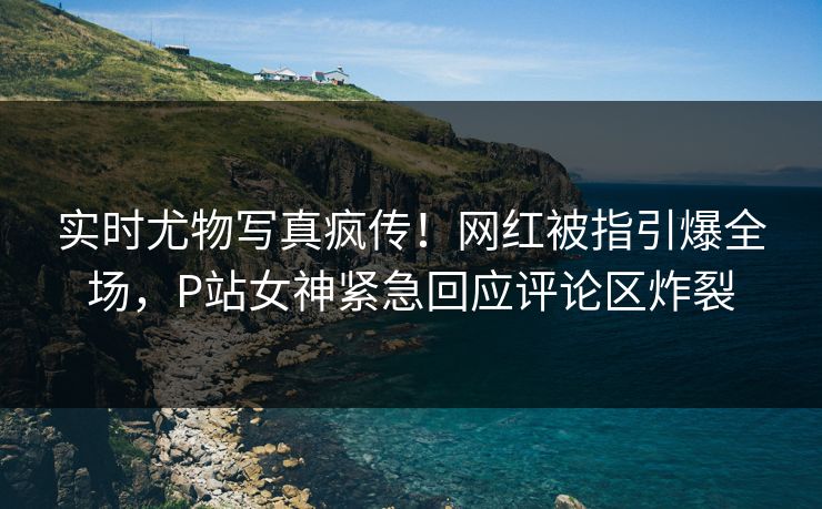 实时尤物写真疯传！网红被指引爆全场，P站女神紧急回应评论区炸裂