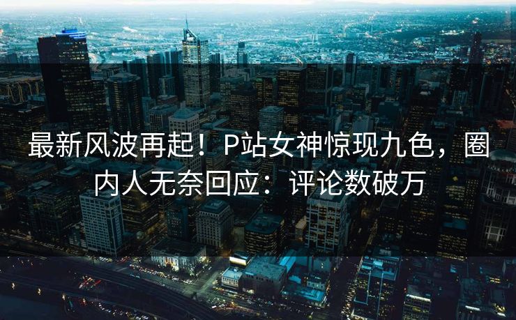 最新风波再起！P站女神惊现九色，圈内人无奈回应：评论数破万