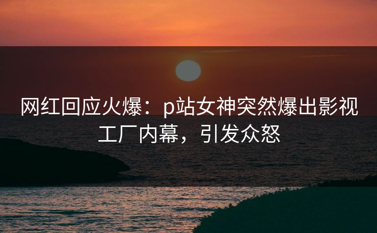 网红回应火爆：p站女神突然爆出影视工厂内幕，引发众怒