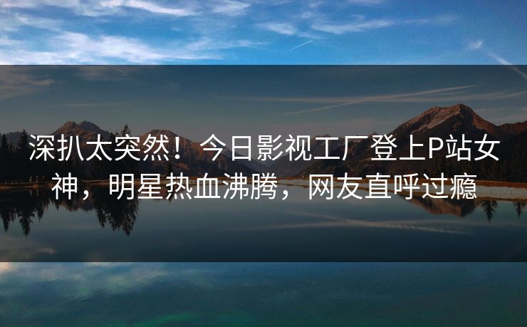 深扒太突然！今日影视工厂登上P站女神，明星热血沸腾，网友直呼过瘾