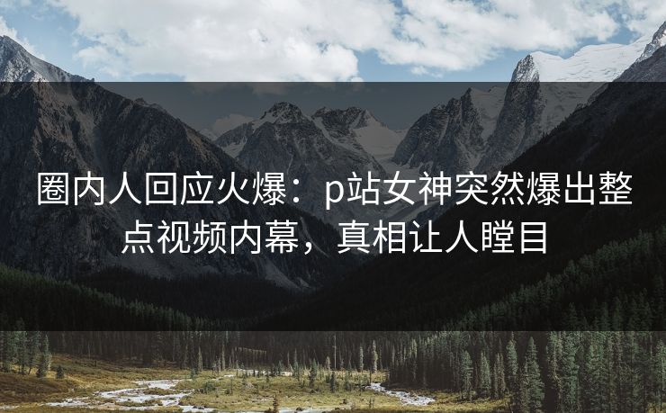 圈内人回应火爆：p站女神突然爆出整点视频内幕，真相让人瞠目