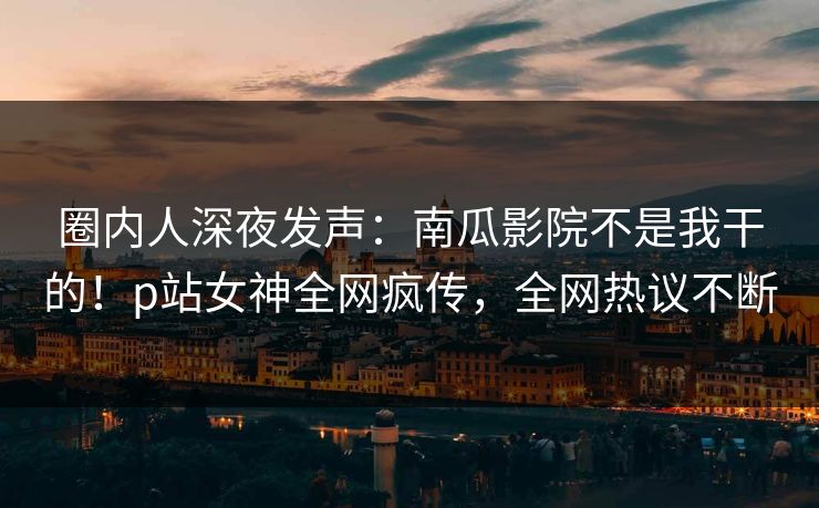 圈内人深夜发声：南瓜影院不是我干的！p站女神全网疯传，全网热议不断