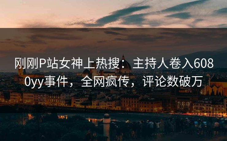 刚刚P站女神上热搜：主持人卷入6080yy事件，全网疯传，评论数破万