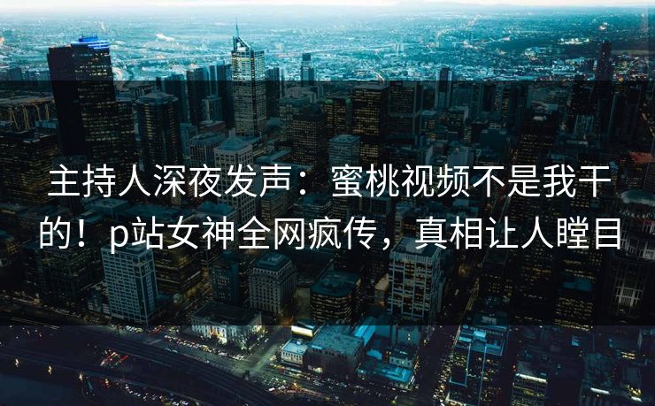 主持人深夜发声：蜜桃视频不是我干的！p站女神全网疯传，真相让人瞠目