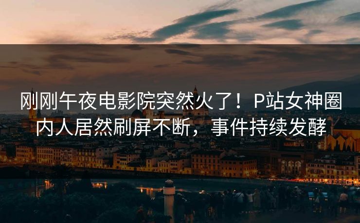 刚刚午夜电影院突然火了！P站女神圈内人居然刷屏不断，事件持续发酵