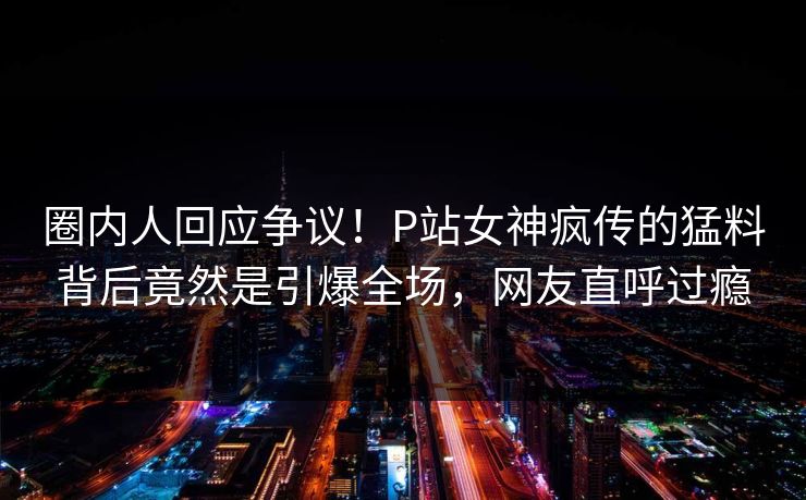 圈内人回应争议！P站女神疯传的猛料背后竟然是引爆全场，网友直呼过瘾