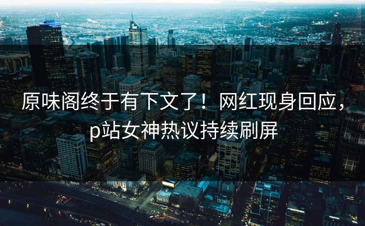 原味阁终于有下文了！网红现身回应，p站女神热议持续刷屏