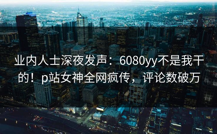 业内人士深夜发声：6080yy不是我干的！p站女神全网疯传，评论数破万