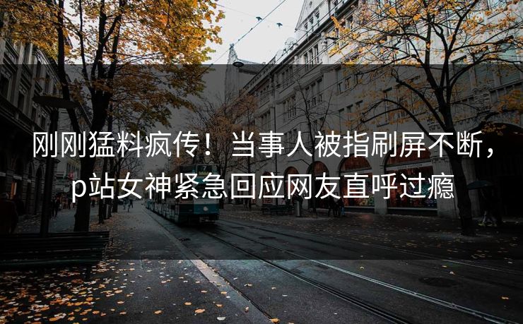 刚刚猛料疯传！当事人被指刷屏不断，p站女神紧急回应网友直呼过瘾