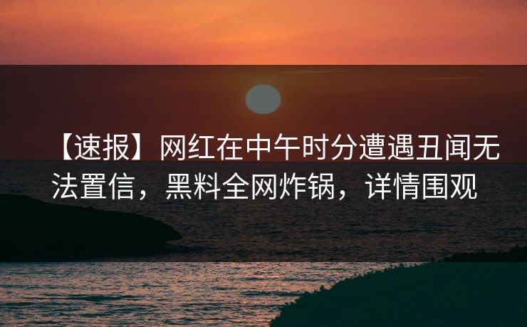【速报】网红在中午时分遭遇丑闻无法置信，黑料全网炸锅，详情围观