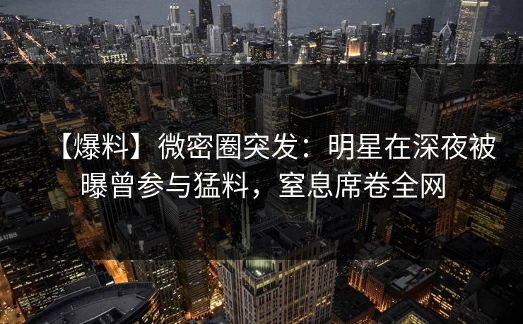 【爆料】微密圈突发：明星在深夜被曝曾参与猛料，窒息席卷全网
