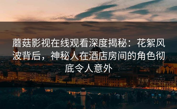 蘑菇影视在线观看深度揭秘：花絮风波背后，神秘人在酒店房间的角色彻底令人意外