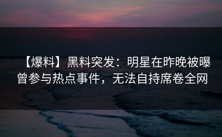 【爆料】黑料突发：明星在昨晚被曝曾参与热点事件，无法自持席卷全网