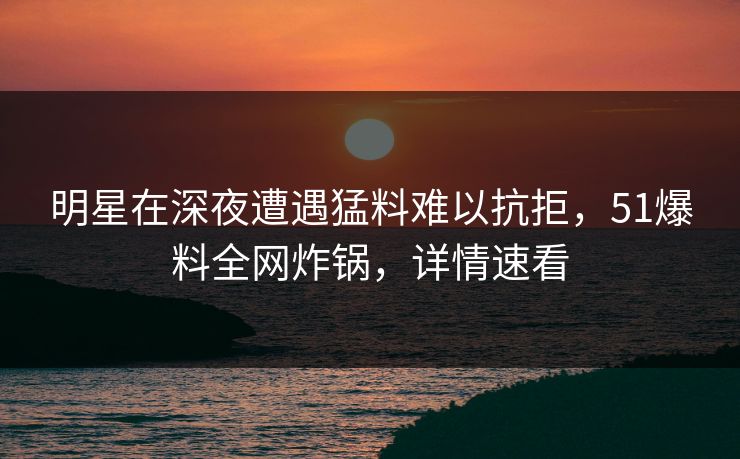 明星在深夜遭遇猛料难以抗拒，51爆料全网炸锅，详情速看
