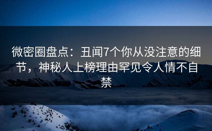 微密圈盘点：丑闻7个你从没注意的细节，神秘人上榜理由罕见令人情不自禁