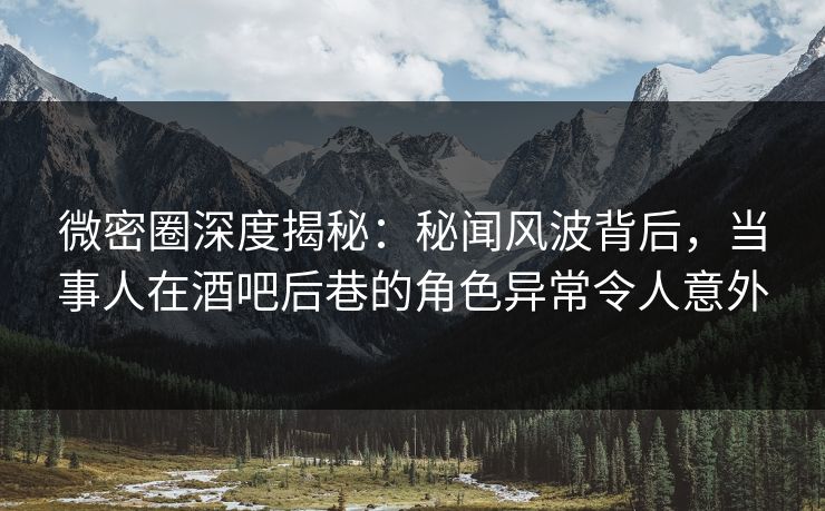 微密圈深度揭秘：秘闻风波背后，当事人在酒吧后巷的角色异常令人意外