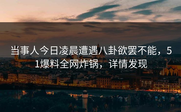 当事人今日凌晨遭遇八卦欲罢不能，51爆料全网炸锅，详情发现