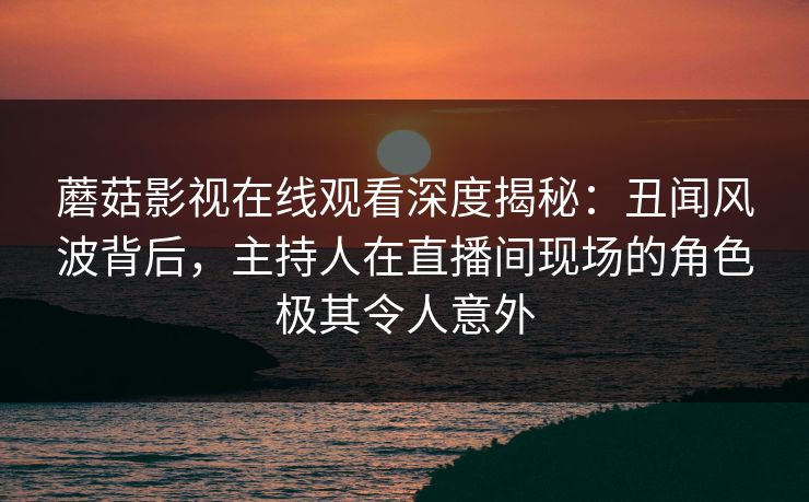 蘑菇影视在线观看深度揭秘：丑闻风波背后，主持人在直播间现场的角色极其令人意外