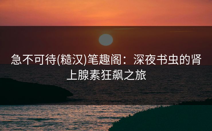 急不可待(糙汉)笔趣阁：深夜书虫的肾上腺素狂飙之旅
