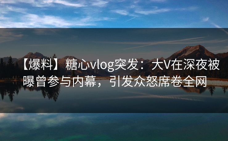 【爆料】糖心vlog突发：大V在深夜被曝曾参与内幕，引发众怒席卷全网
