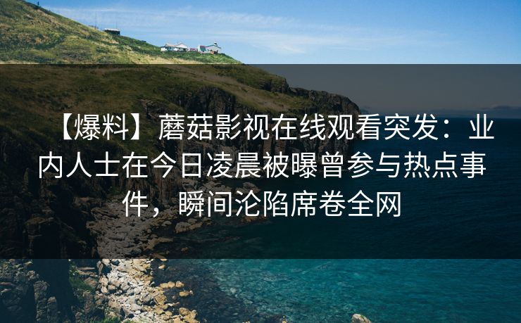 【爆料】蘑菇影视在线观看突发:业内人士在今日凌晨被曝曾参与热点事件,瞬间沦陷席卷全网 【爆料】蘑菇影视在线观看突发:业内人士在今日凌晨被曝曾参与热点事件,瞬间沦陷席卷全网