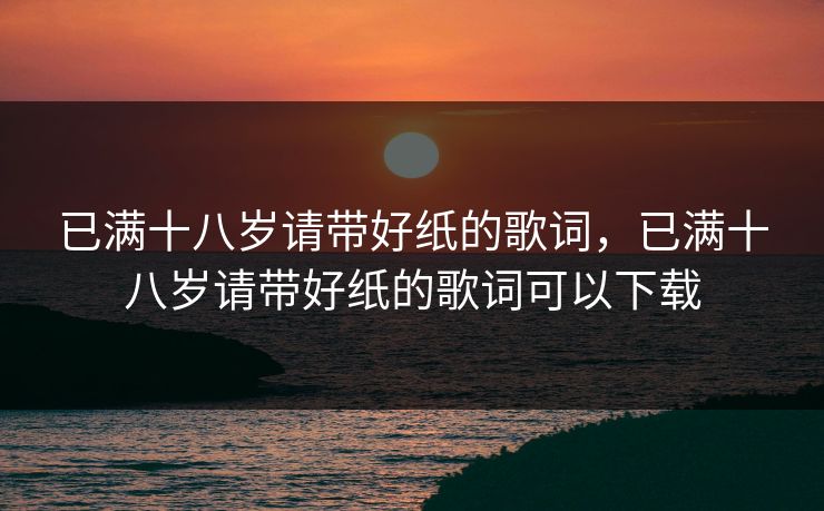已满十八岁请带好纸的歌词,已满十八岁请带好纸的歌词可以下载