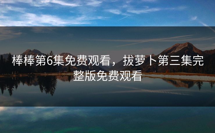 棒棒第6集免费观看,拔萝卜第三集完整版免费观看