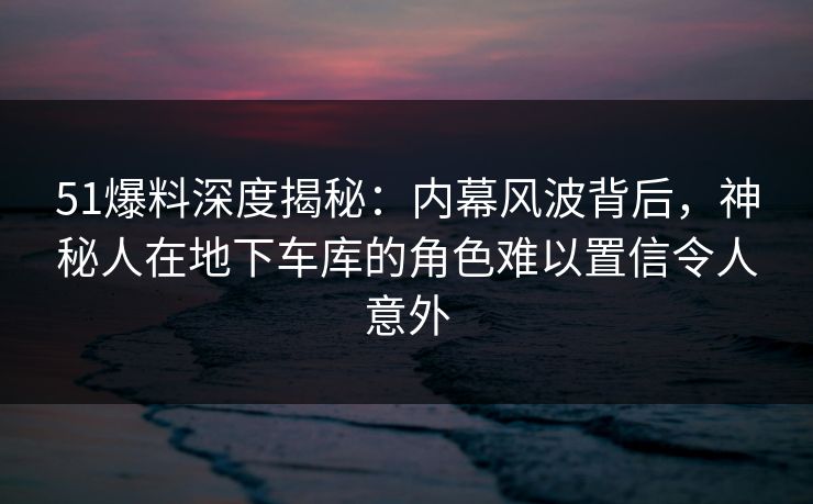 51爆料深度揭秘：内幕风波背后，神秘人在地下车库的角色难以置信令人意外