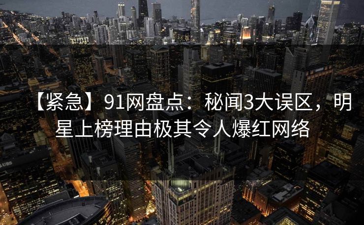 【紧急】91网盘点：秘闻3大误区，明星上榜理由极其令人爆红网络