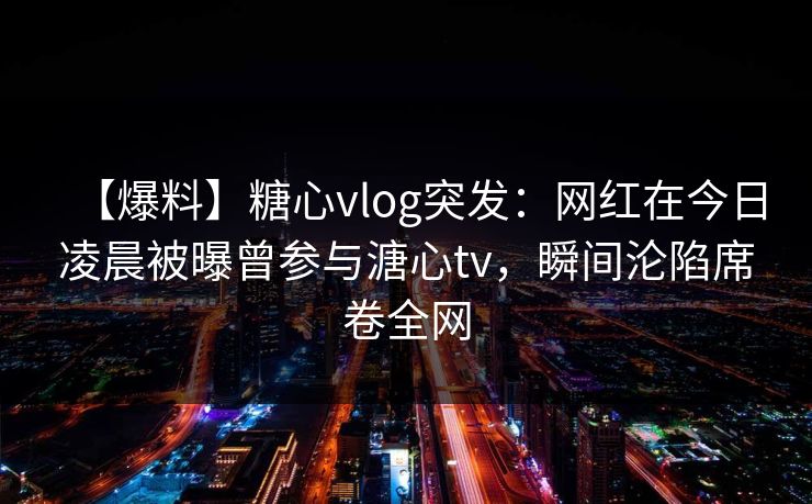 【爆料】糖心vlog突发：网红在今日凌晨被曝曾参与溏心tv，瞬间沦陷席卷全网