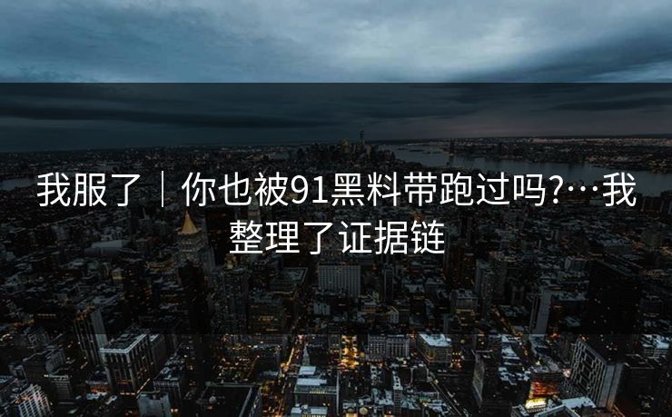 我服了｜你也被91黑料带跑过吗?…我整理了证据链