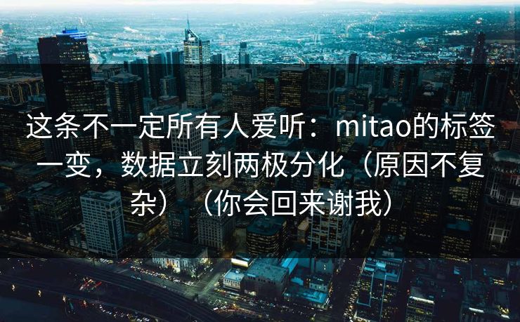这条不一定所有人爱听：mitao的标签一变，数据立刻两极分化（原因不复杂）（你会回来谢我）