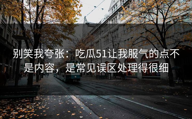 别笑我夸张：吃瓜51让我服气的点不是内容，是常见误区处理得很细
