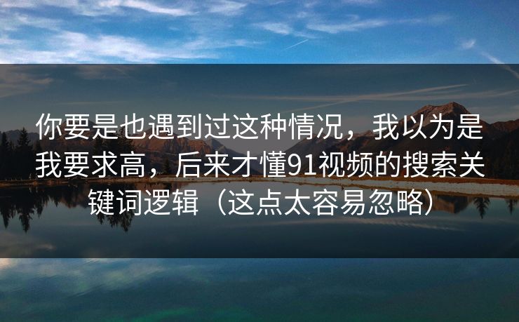 你要是也遇到过这种情况，我以为是我要求高，后来才懂91视频的搜索关键词逻辑（这点太容易忽略）