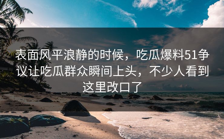 表面风平浪静的时候，吃瓜爆料51争议让吃瓜群众瞬间上头，不少人看到这里改口了